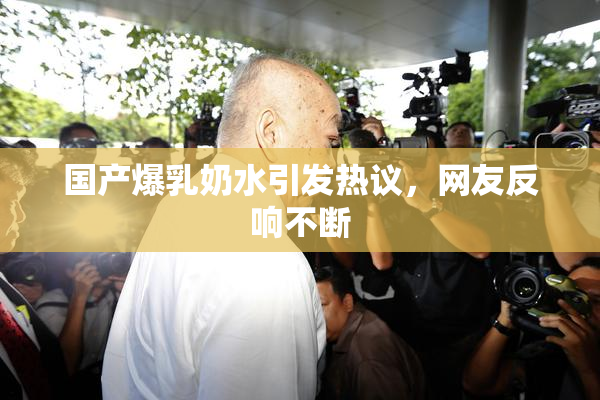 国产爆乳奶水引发热议，网友反响不断