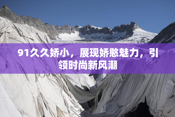 91久久娇小，展现娇憨魅力，引领时尚新风潮