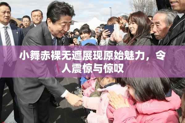 小舞赤裸无遮展现原始魅力，令人震惊与惊叹