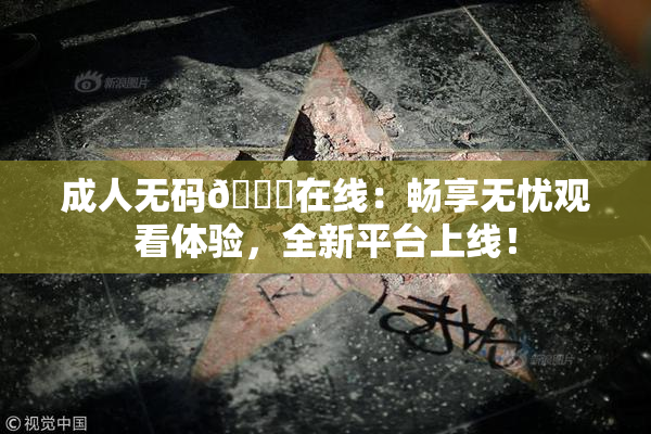 成人无码🔞在线：畅享无忧观看体验，全新平台上线！