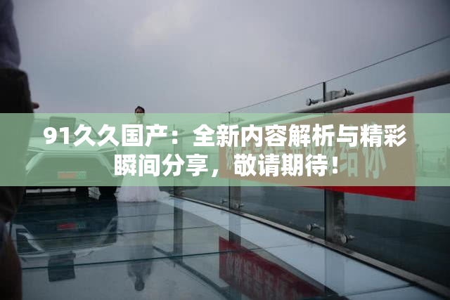 91久久国产：全新内容解析与精彩瞬间分享，敬请期待！