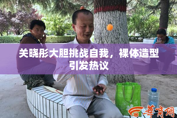 关晓彤大胆挑战自我，裸体造型引发热议