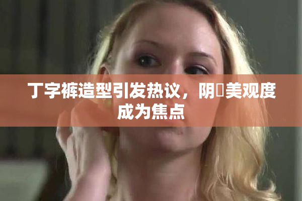 丁字裤造型引发热议，阴脣美观度成为焦点