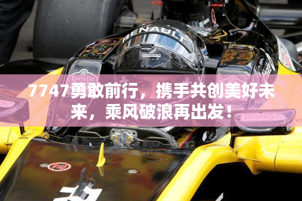 7747勇敢前行，携手共创美好未来，乘风破浪再出发！