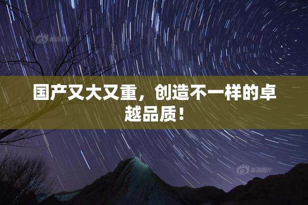 国产又大又重，创造不一样的卓越品质！