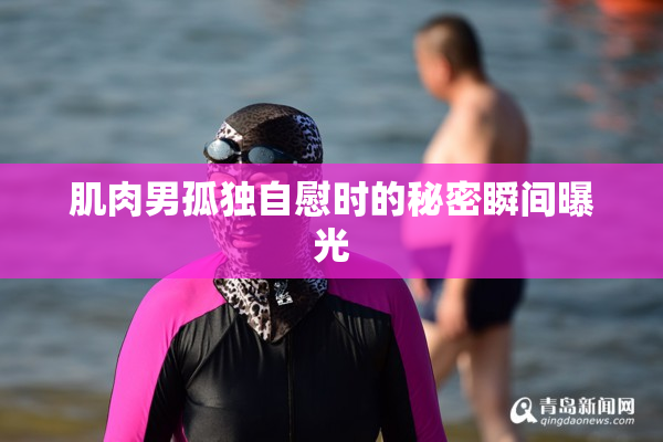 肌肉男孤独自慰时的秘密瞬间曝光