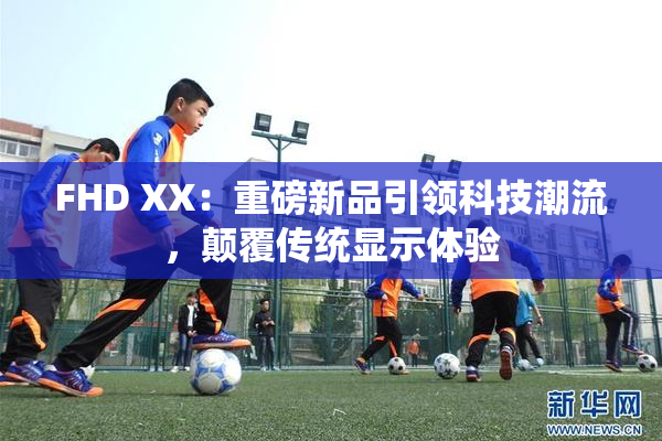 FHD XX：重磅新品引领科技潮流，颠覆传统显示体验