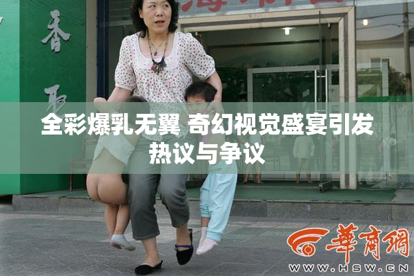 全彩爆乳无翼 奇幻视觉盛宴引发热议与争议