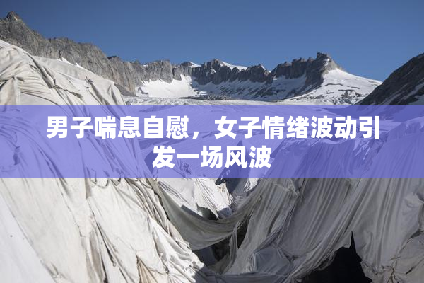 男子喘息自慰，女子情绪波动引发一场风波