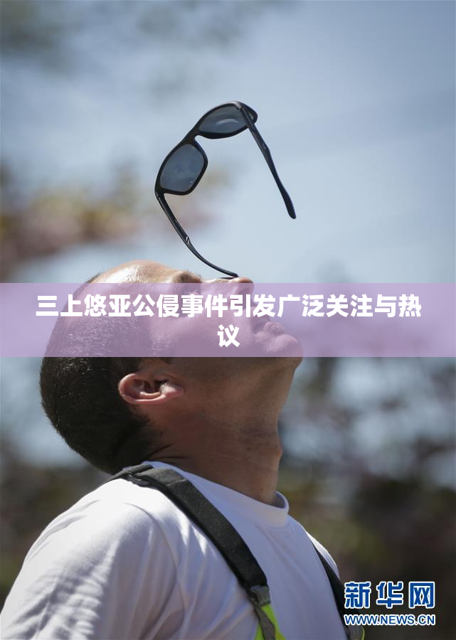 三上悠亚公侵事件引发广泛关注与热议