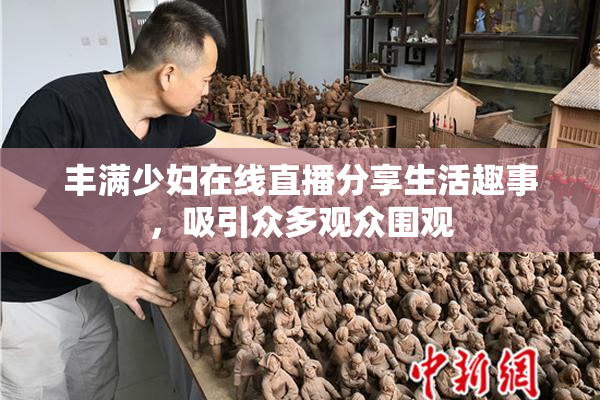 丰满少妇在线直播分享生活趣事，吸引众多观众围观