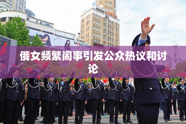 俄女频繁闹事引发公众热议和讨论