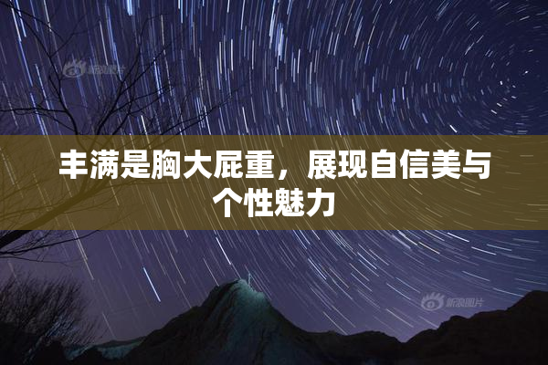 丰满是胸大屁重，展现自信美与个性魅力