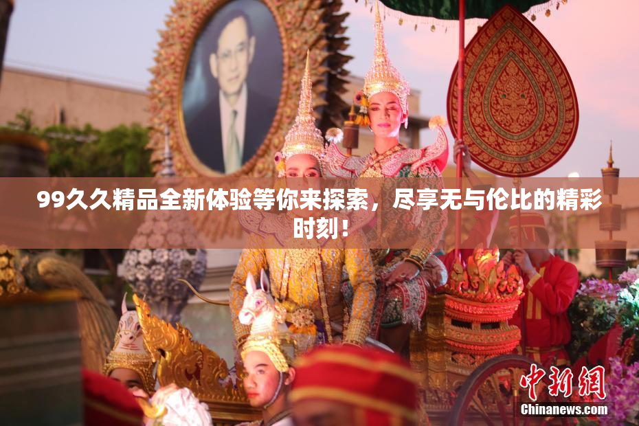 99久久精品全新体验等你来探索，尽享无与伦比的精彩时刻！