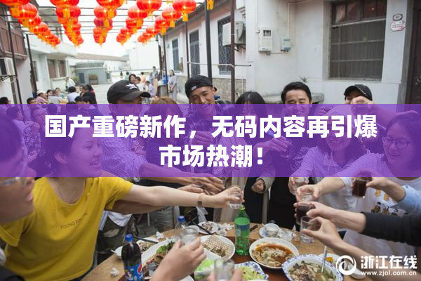 国产重磅新作，无码内容再引爆市场热潮！