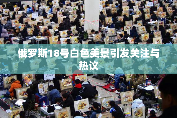 俄罗斯18号白色美景引发关注与热议