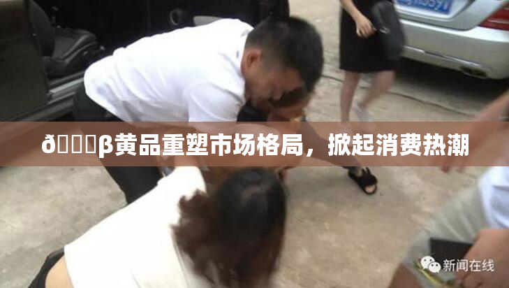🔞β黄品重塑市场格局，掀起消费热潮