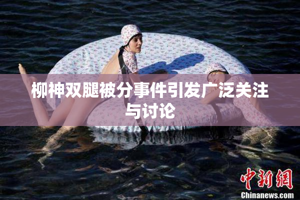 柳神双腿被分事件引发广泛关注与讨论