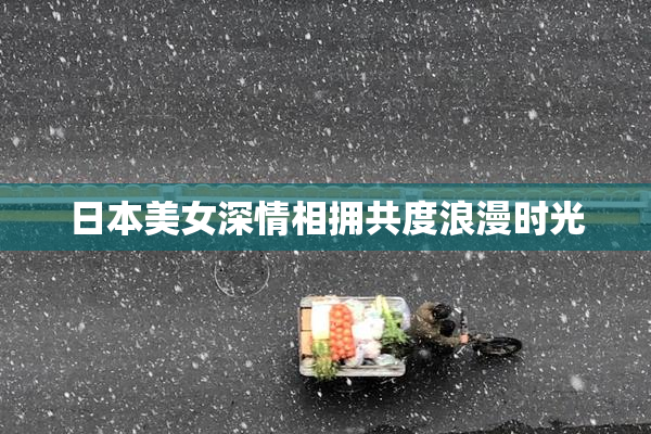 日本美女深情相拥共度浪漫时光