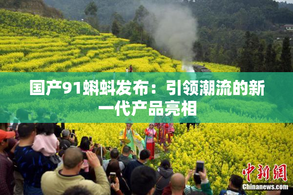 国产91蝌蚪发布：引领潮流的新一代产品亮相
