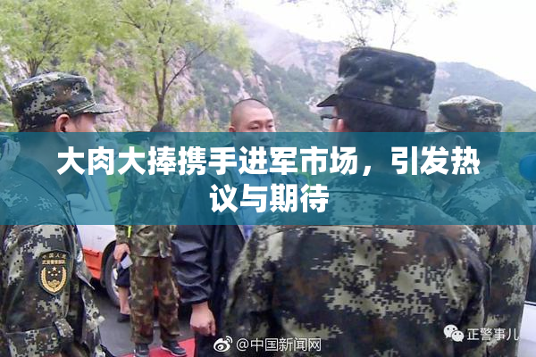大肉大捧携手进军市场，引发热议与期待