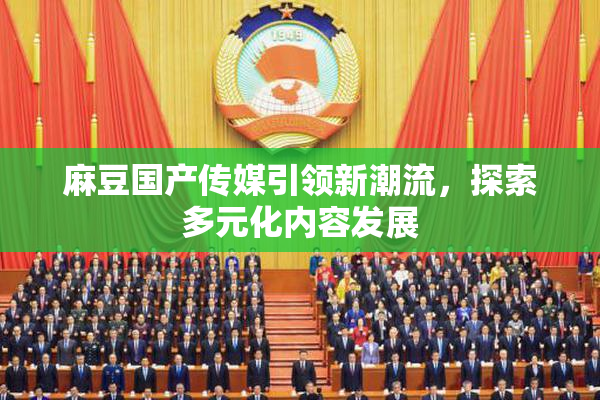 麻豆国产传媒引领新潮流，探索多元化内容发展