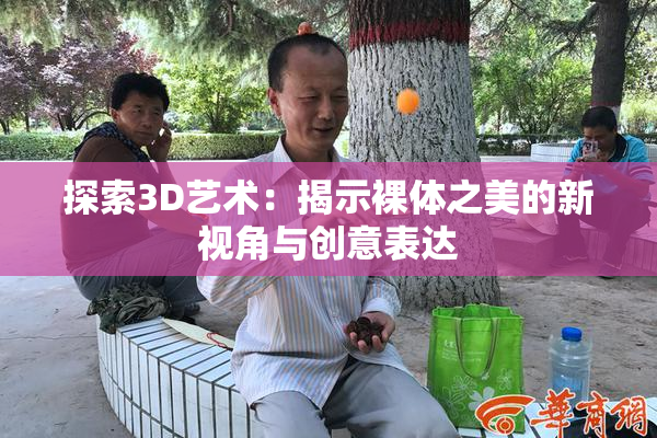 探索3D艺术：揭示裸体之美的新视角与创意表达