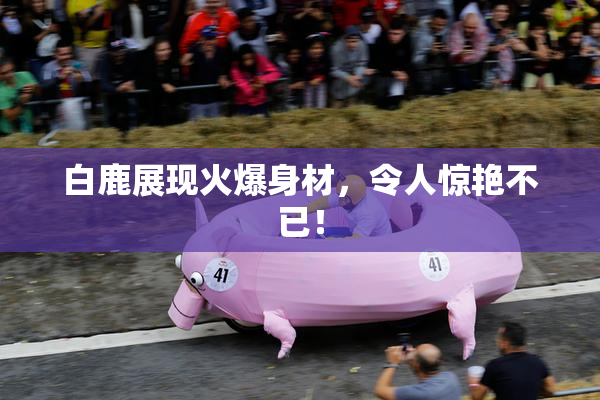 白鹿展现火爆身材，令人惊艳不已！