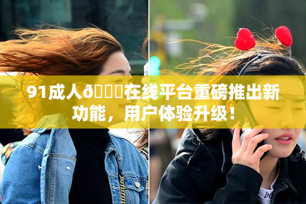 91成人🔞在线平台重磅推出新功能，用户体验升级！