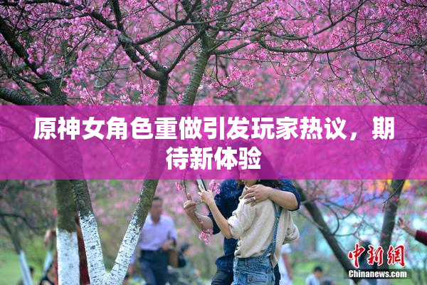 原神女角色重做引发玩家热议，期待新体验