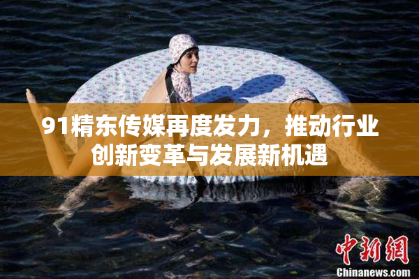91精东传媒再度发力，推动行业创新变革与发展新机遇