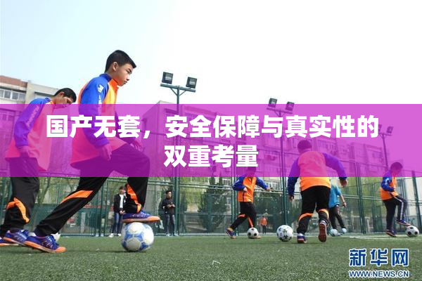 国产无套，安全保障与真实性的双重考量
