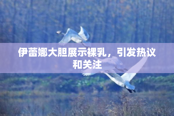 伊蕾娜大胆展示裸乳，引发热议和关注