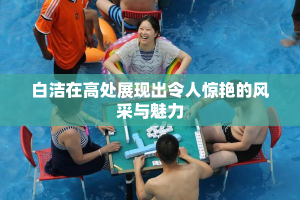 白洁在高处展现出令人惊艳的风采与魅力