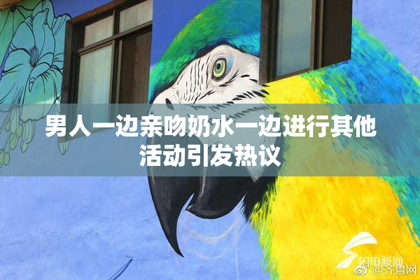 男人一边亲吻奶水一边进行其他活动引发热议