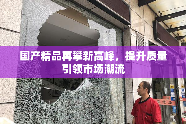 国产精品再攀新高峰，提升质量引领市场潮流