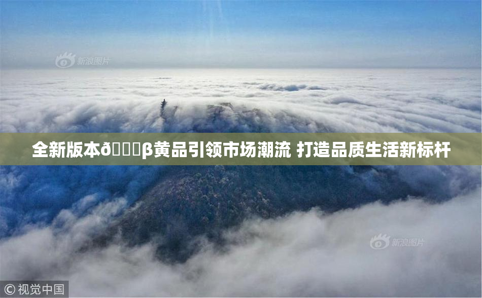 全新版本🔞β黄品引领市场潮流 打造品质生活新标杆