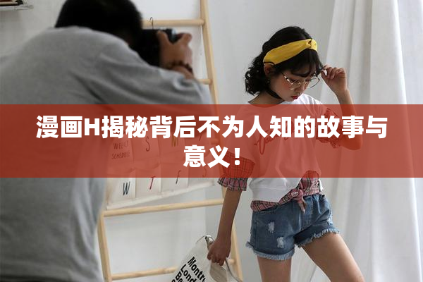 漫画H揭秘背后不为人知的故事与意义！