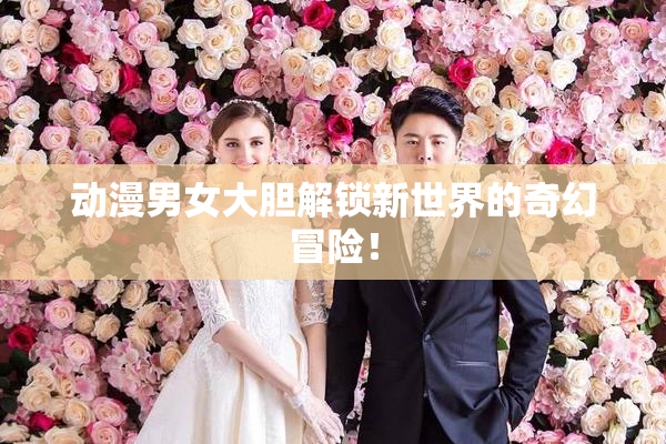 动漫男女大胆解锁新世界的奇幻冒险！