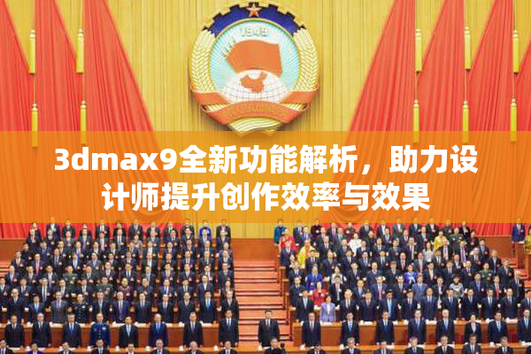 3dmax9全新功能解析，助力设计师提升创作效率与效果