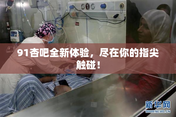 91杏吧全新体验，尽在你的指尖触碰！