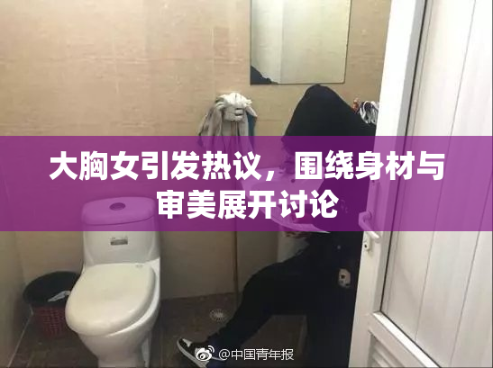 大胸女引发热议，围绕身材与审美展开讨论