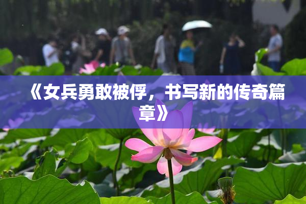 《女兵勇敢被俘，书写新的传奇篇章》