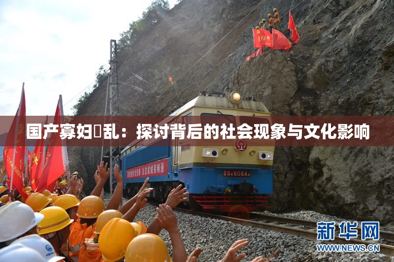 国产寡妇婬乱：探讨背后的社会现象与文化影响