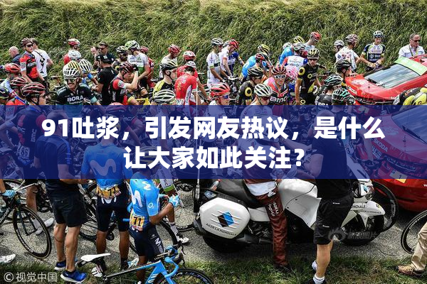 91吐浆，引发网友热议，是什么让大家如此关注？