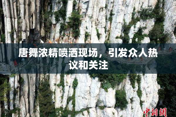 唐舞浓精喷洒现场，引发众人热议和关注