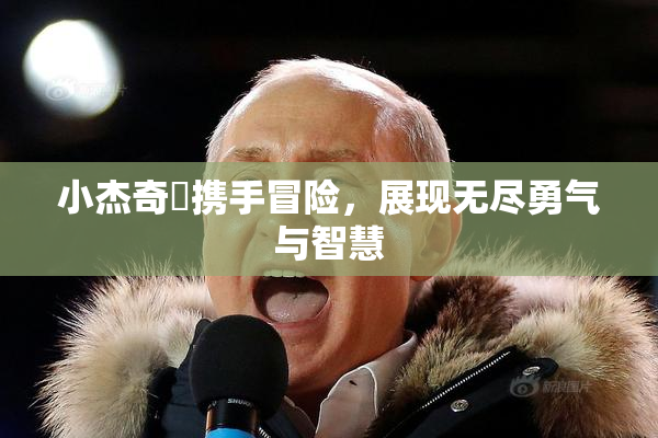 小杰奇犽携手冒险，展现无尽勇气与智慧