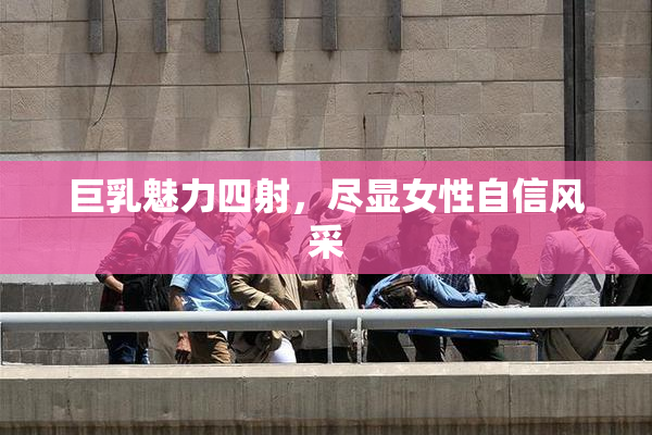 巨乳魅力四射，尽显女性自信风采