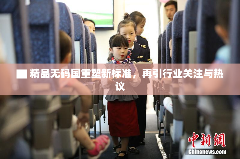 ▇ 精品无码国重塑新标准，再引行业关注与热议