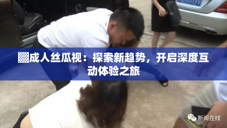 ▓成人丝瓜视：探索新趋势，开启深度互动体验之旅